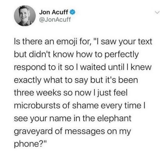 Jon Acuff JonAcuff Is there an emoaji for l saw your text but didnt know how to perfectly respond to it so waited until knew exactly what to say but its been three weeks so now just feel microbursts of shame every time see your name in the elephant graveyard of messages on my phone