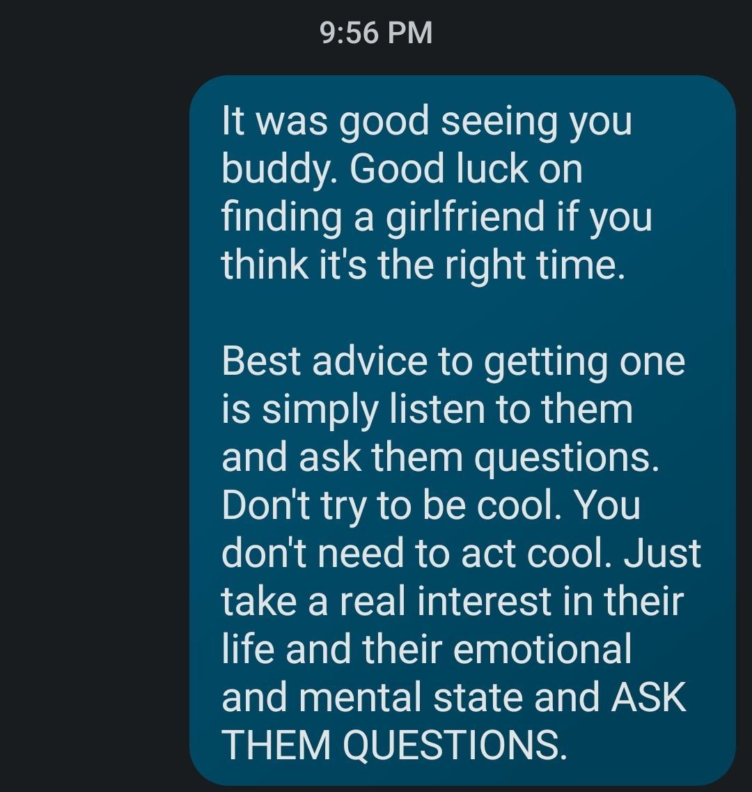 ERIZV It was good seeing you buddy Good luck on finding a girlfriend if you think its the right time Best advice to getting one SRSl ATS CIR R GTEN and ask them questions Dont try to be cool You dont need to act cool Just LELCENCERGIEIER ah Gl life and their emotional ELCINENEINEIEER PSS THEM QUESTIONS