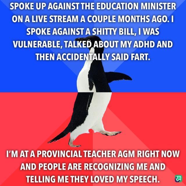 SPOKE UP AGAINST THE EDUCATION MINISTER ONA LIVE STREAM A COUPLE MONTHS AGO SPOKE AGAINSTA SHITTY BILL WAS VULNERABLE TALKED ABOUT MY ADHD AND THEN ACCIDENFALLY SAID FART IM AT A PROVINCIALTEACHER AGM RIGHT NOW AND PEOPLE ARE RECOGNIZING ME AND TELLING ME THEY LOVED MY SPEECH