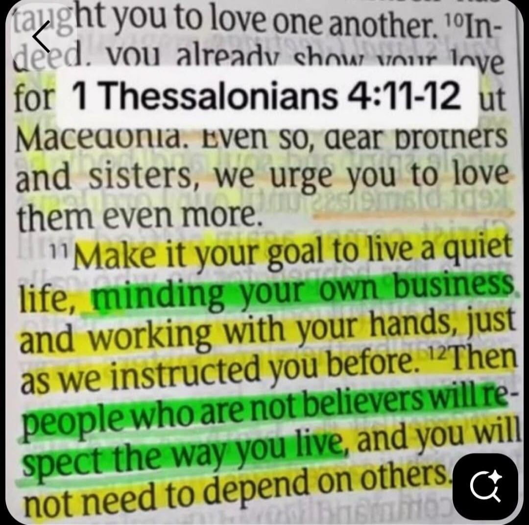 taught you to love one another. Indeed, you already show your love for 1 Thessalonians 4:11-12 ut Macedonia. Even so, dear brothers and sisters, we urge you to love them even more. Make it your goal to live a quiet life, minding your own business and working with your hands, just as we instructed you before. Then people who are not believers will r