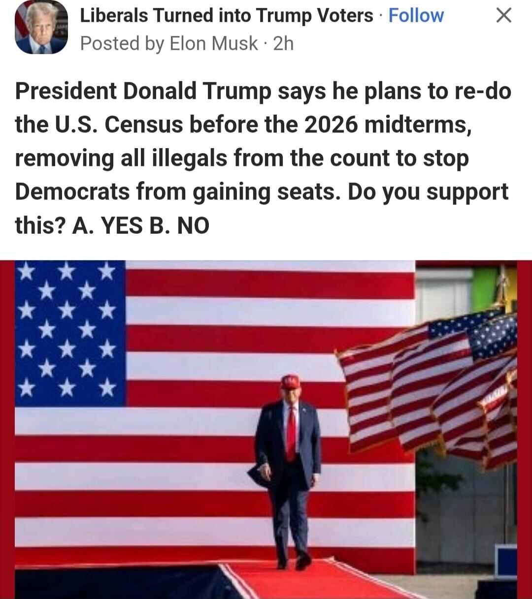 Liberals Turned into Trump Voters · Follow Posted by Elon Musk · 2h President Donald Trump says he plans to re-do the U.S. Census before the 2026 midterms, removing all illegals from the count to stop Democrats from gaining seats. Do you support this? A. YES B. NO