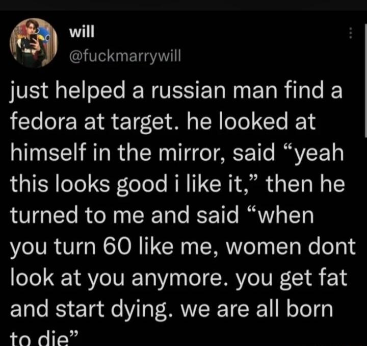 will fuckmarrywill just helped a russian man find a fedora at target he looked at himself in the mirror said yeah this looks good i like it then he turned to me and said when you turn 60 like me women dont look at you anymore you get fat and start dying we are all born 0 die