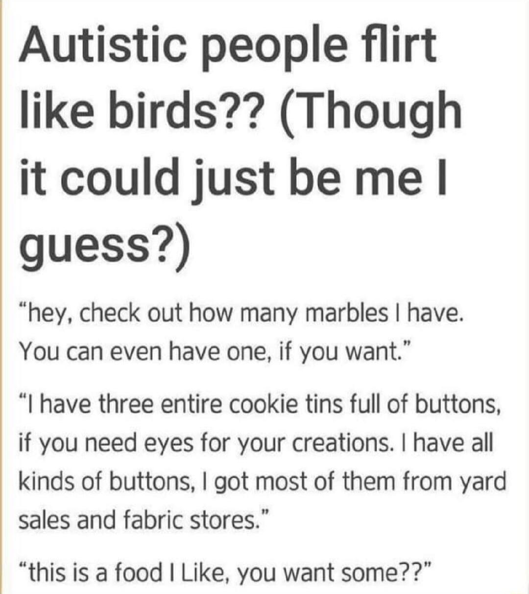 Autistic people flirt like birds Though it could just be me guess hey check out how many marbles have You can even have one if you want I have three entire cookie tins full of buttons if you need eyes for your creations have all kinds of buttons got most of them from yard sales and fabric stores this is a food Like you want some