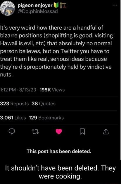 pigeon enjoyer W 7 DolphinMossad Its very weird how there are a handful of bizarre positions shoplifting is good visiting EEVE RV RO RO ETEL G N E A I IR person believes but on Twitter you have to treat them like real serious ideas because theyre disproportionately held by vindictive nuts 112 PM 81323 195K Views 323 Reposts 38 Quotes cXol RRUGCERS V1 Rl BT 0 L 4 A This post has been deleted It sho
