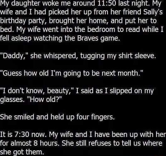 My daughter woke me around 1150 last night My wife and I had picked her up from her friend Sallys birthday party brought her home and put her to bed My wife went into the bedroom to read while I fell asleep watching the Braves game Daddy she whispered tugging my shirt sleeve Guess how old Im going to be next month I dont know beauty I said as I slipped on my glasses How old She smiled and held up 