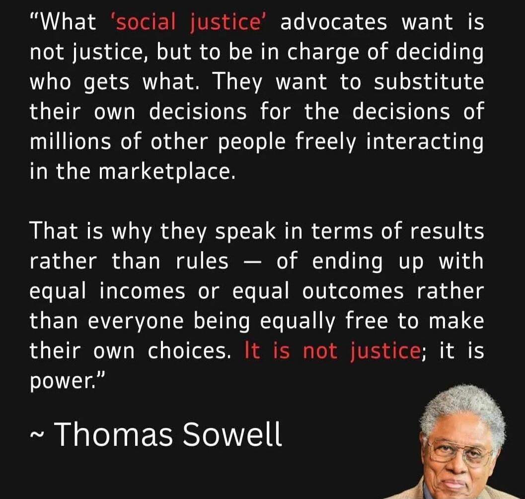 What 'social justice' advocates want is not justice, but to be in charge of deciding who gets what. They want to substitute their own decisions for the decisions of millions of other people freely interacting in the marketplace. That is why they speak in terms of results rather than rules – of ending up with equal incomes or equal outcomes rather t