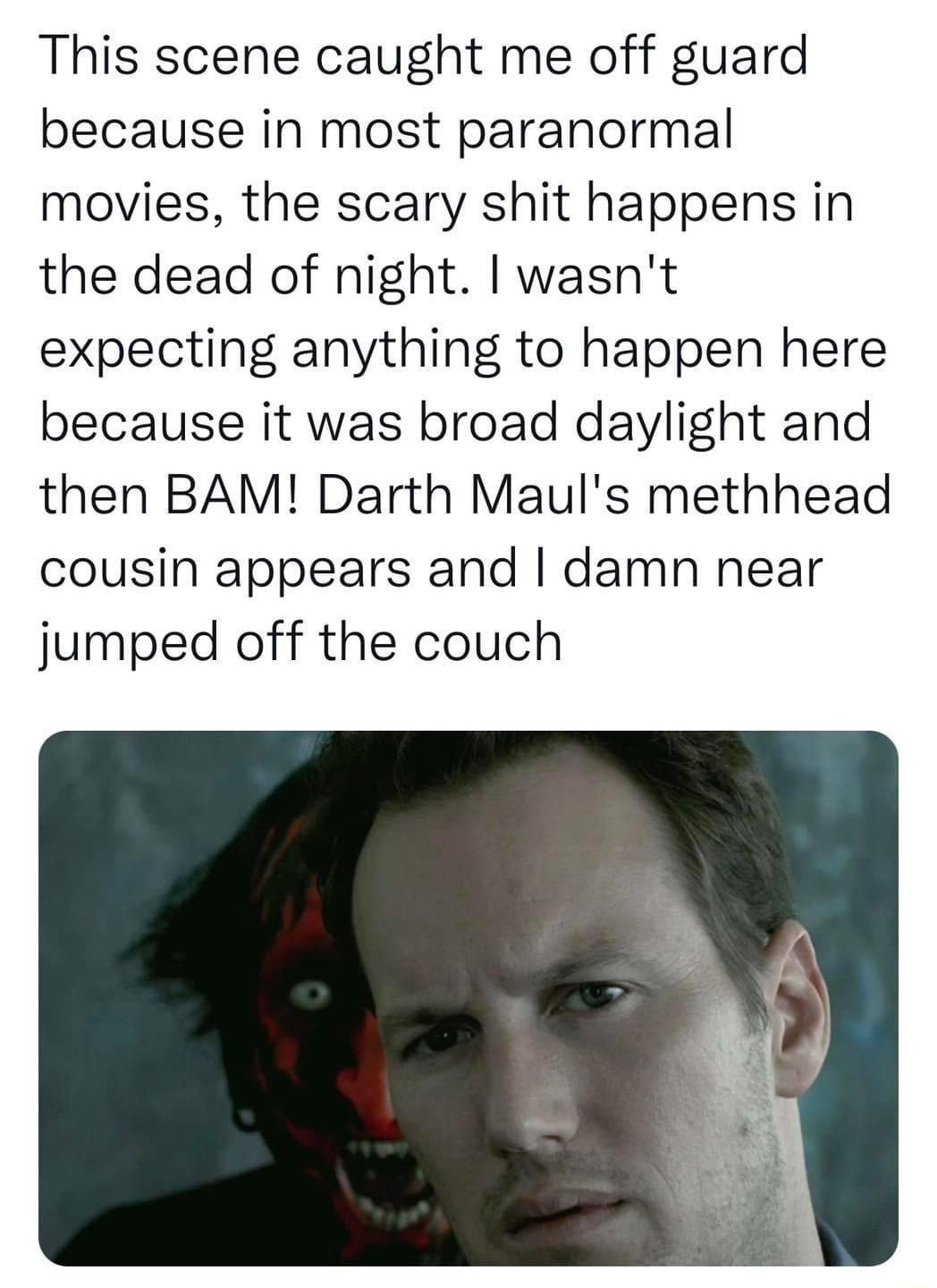 This scene caught me off guard because in most paranormal movies the scary shit happens in the dead of night wasnt expecting anything to happen here because it was broad daylight and then BAM Darth Mauls methhead cousin appears and damn near jumped off the couch
