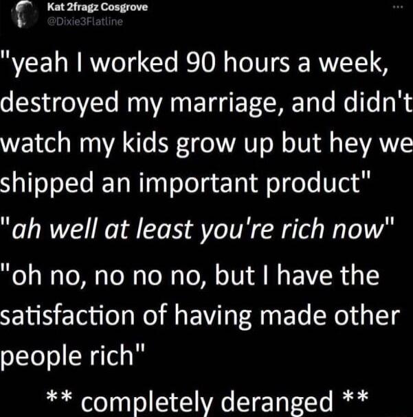 Kat2fragz Cosgrove yeah worked 90 hours a week destroyed my marriage and didnt watch my kids grow up but hey we shipped an important product ah well at least youre rich now oh no no no no but have the satisfaction of having made other people rich completely deranged