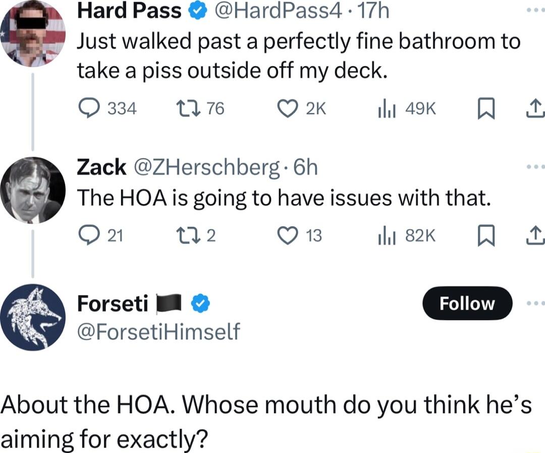 Hard Pass HardPass4 17h Just walked past a perfectly fine bathroom to take a piss outside off my deck Oz W6 Q2K iak Q Zack ZHerschberg 6h The HOA is going to have issues with that Q2 02 VES sk Q ForsetiHimself Forseti M Foliow About the HOA Whose mouth do you think hes aiming for exactly