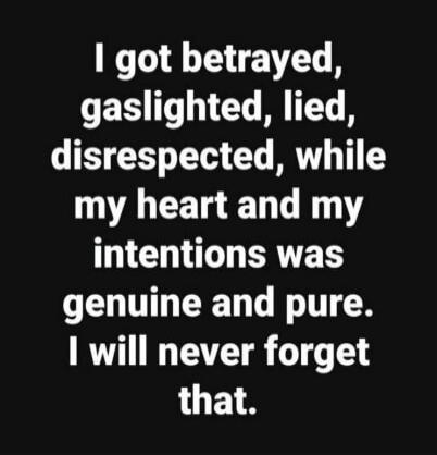 I got betrayed, gaslighted, lied, disrespected, while my heart and my intentions was genuine and pure. I will never forget that.