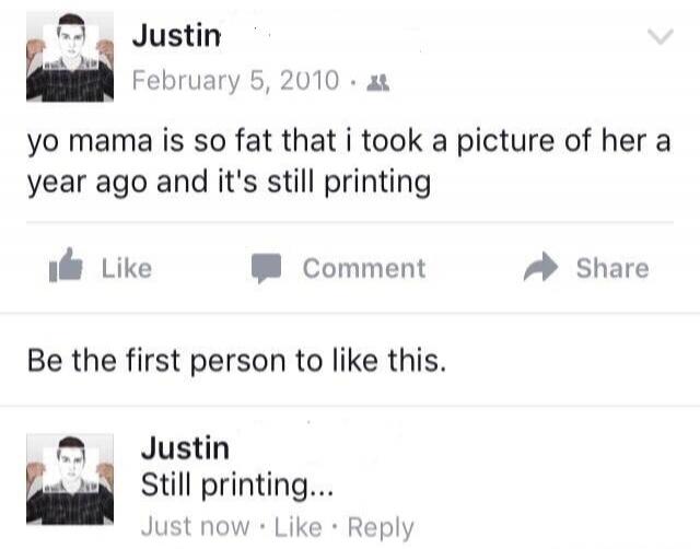 Justin. February 5, 2010. yo mama is so fat that i took a picture of her a year ago and it's still printing. Like Comment Share. Be the first person to like this. Justin. Still printing... Just now Like Reply.
