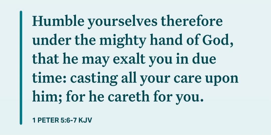 Humble yourselves therefore under the mighty hand of God, that he may exalt you in due time: casting all your care upon him; for he careth for you. 1 PETER 5:6-7 KJV