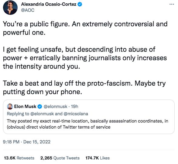 Alexandria Ocasio Cortez 0 Youre a public figure An extremely controversial and powerful one get feeling unsafe but descending into abuse of power erratically banning journalists only increases the intensity around you Take a beat and lay off the proto fascism Maybe try putting down your phone Elon Musk elonmusk 190 Replying to elonmusk and micsolana They posted my exact rea time location basicaly