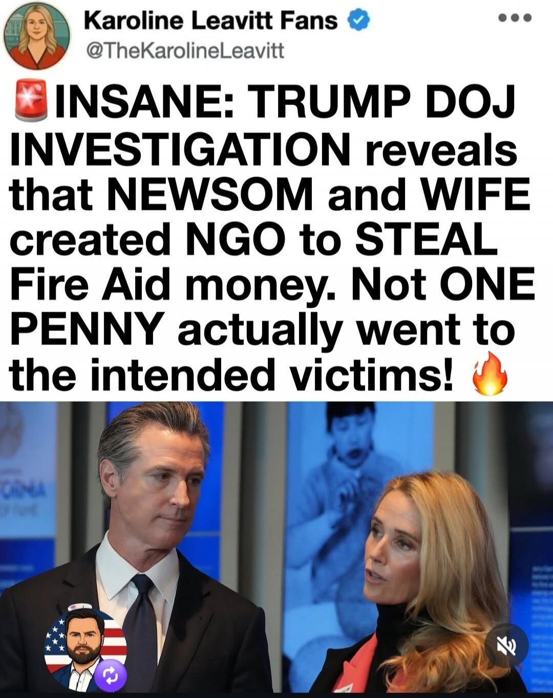 Karoline Leavitt Fans @TheKarolineLeavitt INSANE: TRUMP DOJ INVESTIGATION reveals that NEWSOM and WIFE created NGO to STEAL Fire Aid money. Not ONE PENNY actually went to the intended victims!