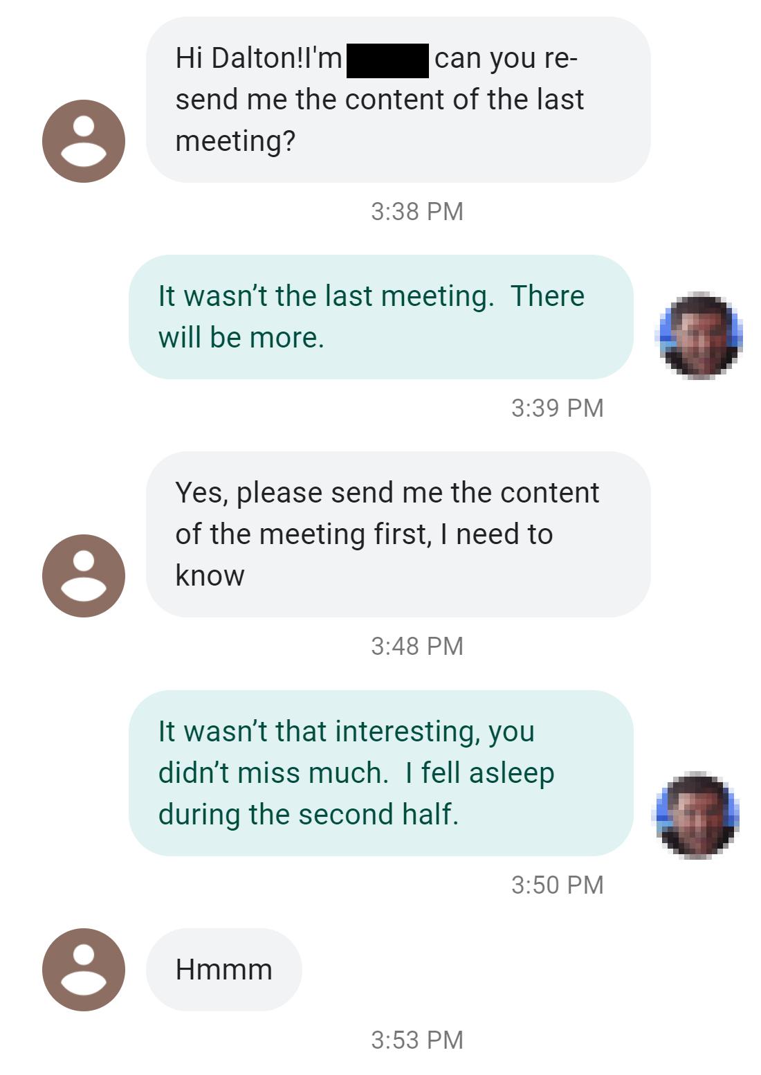 Hi DaltonIm can you re send me the content of the last e meeting 338 PM It wasnt the last meeting There will be more 339 PM Yes please send me the content of the meeting first need to e know 348 PM It wasnt that interesting you didnt miss much fell asleep during the second half e Hmmm 350 PM 353 PM