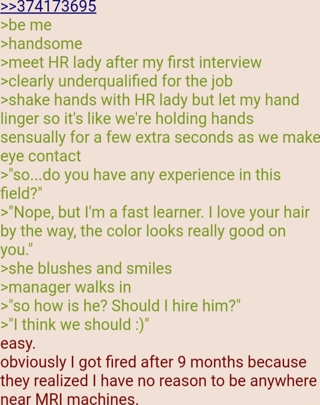 23413699 be me handsome meet HR lady after my first interview clearly underqualified for the job shake hands with HR lady but let my hand linger so its like were holding hands sensually for a few extra seconds as we make eye contact s0do you have any experience in this field Nope but Im a fast learner love your hair by the way the color looks really good on you she blushes and smiles manager walks