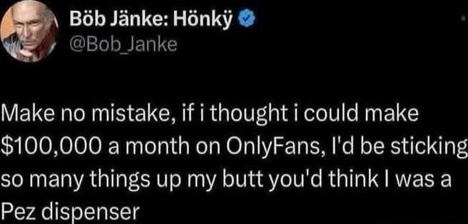 Make no mistake, if i thought i could make $100,000 a month on OnlyFans, I'd be sticking so many things up my butt you'd think I was a Pez dispenser