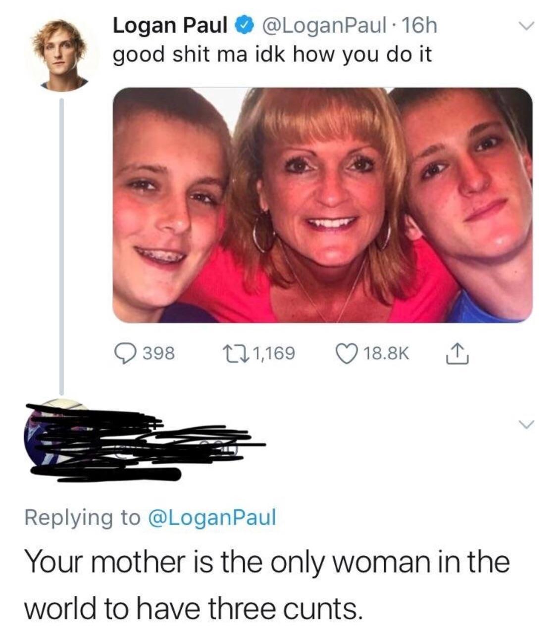 4 Logan Paul LoganPaul 16h L good shit ma idk how you do it Replying to LoganPaul Your mother is the only woman in the world to have three cunts