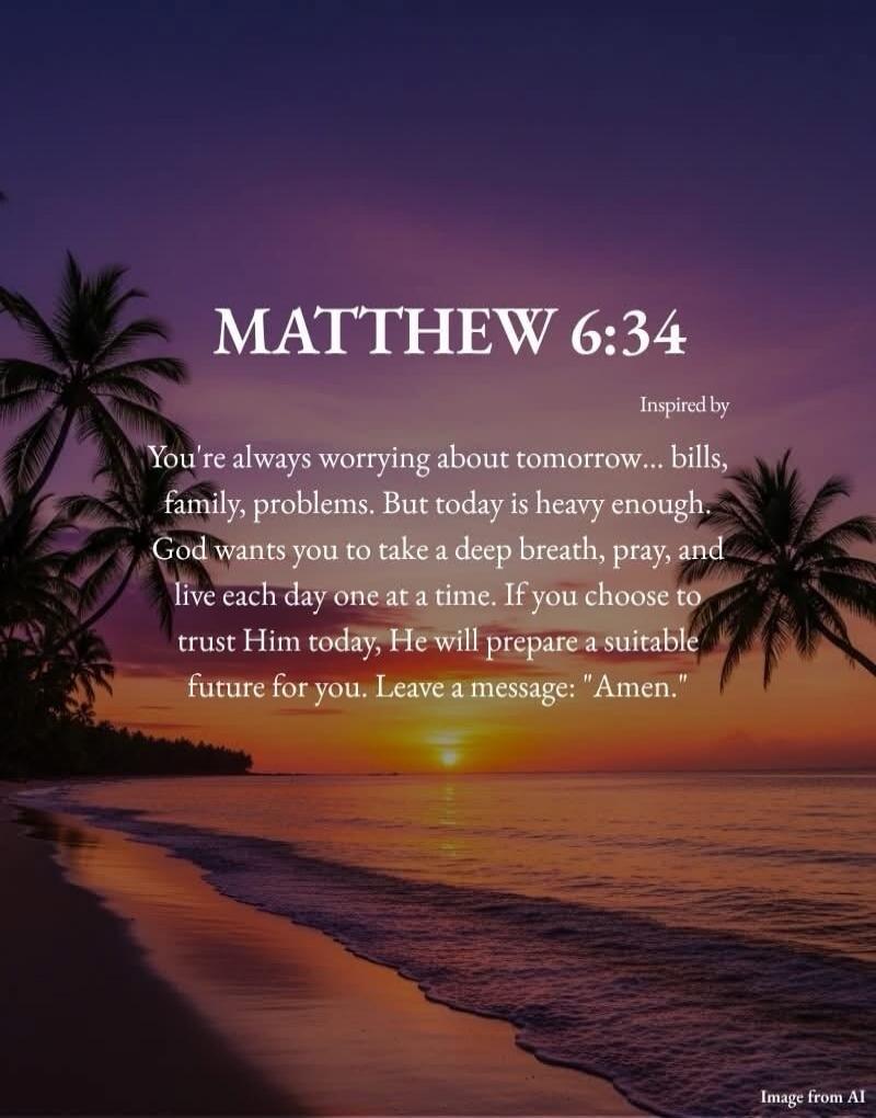 MATTHEW 6:34 Inspired by You're always worrying about tomorrow... bills, family, problems. But today is heavy enough. God wants you to take a deep breath, pray, and live each day one at a time. If you choose to trust Him today, He will prepare a suitable future for you. Leave a message: 