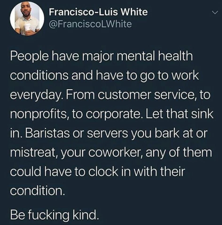 Francisco Luis White v FranciscolLWhite People have major mental health lelplellifeatKnTo Moo IV R o X e o N e AV04 everyday From customer service to plelplelfel il oY elolgelel I CHNCIRTa RS ae in Baristas or servers you bark at or mistreat your coworker any of them could have to clock in with their condition Be fucking kind