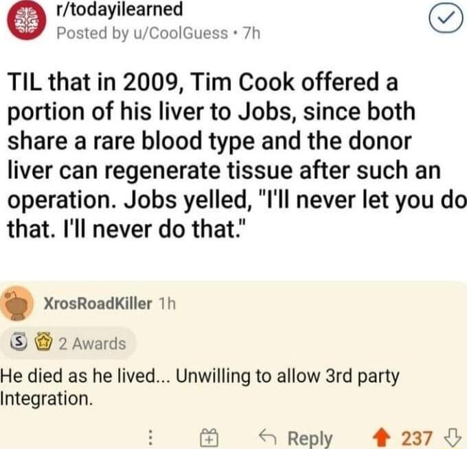 rtodayilearned Posted by uCoolGuess 7h TIL that in 2009 Tim Cook offered a portion of his liver to Jobs since both share a rare blood type and the donor liver can regenerate tissue after such an operation Jobs yelled Ill never let you do that Ill never do that XrosRoadKiller 1h 2 Awards He died as he lived Unwilling to allow 3rd party Integration Reply 4 237