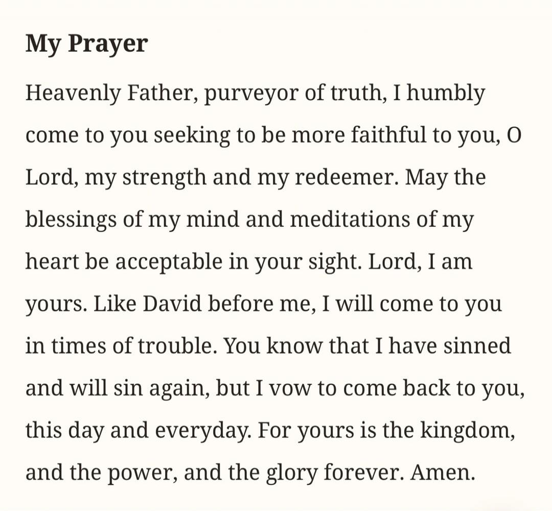 My Prayer
Heavenly Father, purveyor of truth, I humbly come to you seeking to be more faithful to you, O Lord, my strength and my redeemer. May the blessings of my mind and meditations of my heart be acceptable in your sight. Lord, I am yours. Like David before me, I will come to you in times of trouble. You know that I have sinned and will sin aga