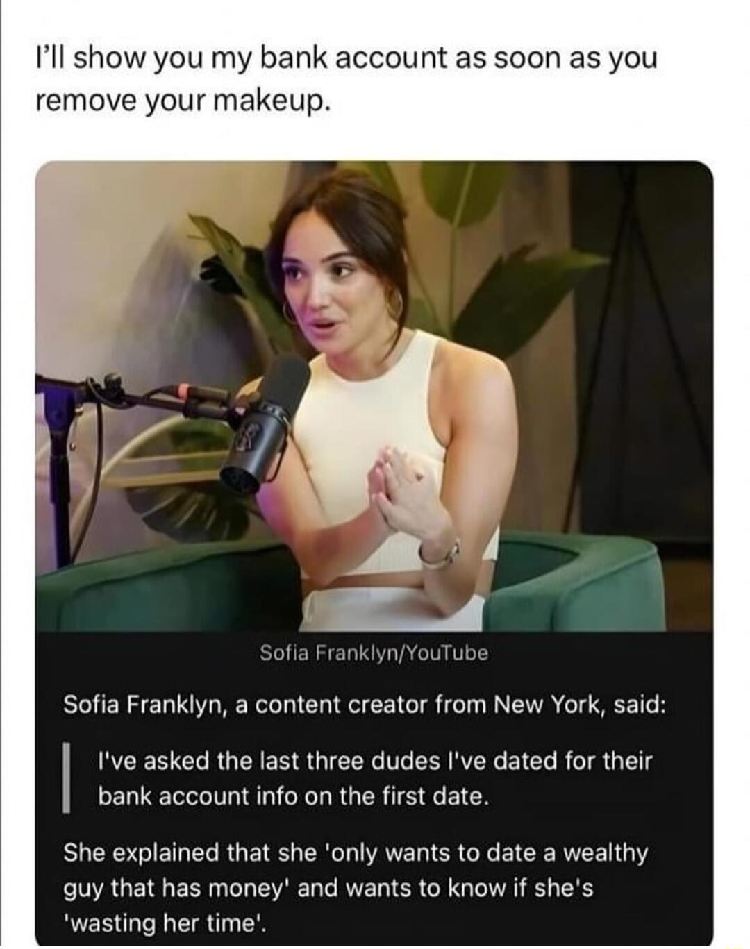 Ill show you my bank account as soon as you remove your makeup Sofia Franklyn a content creator from New York said Ive asked the last three dudes Ive dated for their bank account info on the first date She explained that she only wants to date a wealthy guy that has money and wants to know if shes wasting her time
