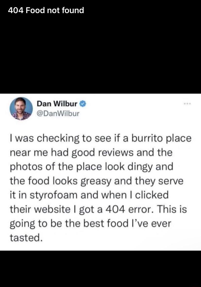 404 Food not found g Dan Wilbur was checking to see if a burrito place near me had good reviews and the photos of the place look dingy and the food looks greasy and they serve it in styrofoam and when clicked their website got a 404 error This is going to be the best food Ive ever tasted