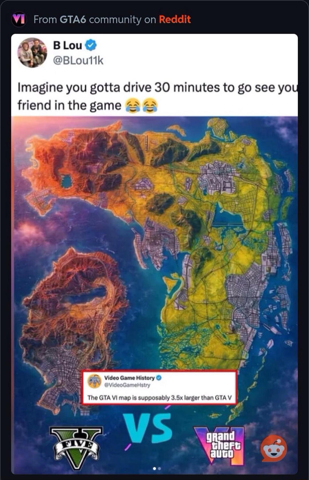 From GTA6 community on Reddit. B Lou @BLou11k: Imagine you gotta drive 30 minutes to go see your friend in the game 😂😂😂. Video Game History @VideoGameHstry: The GTA VI map is supposedly 3.5x larger than GTA V. GTA V vs GTA VI.