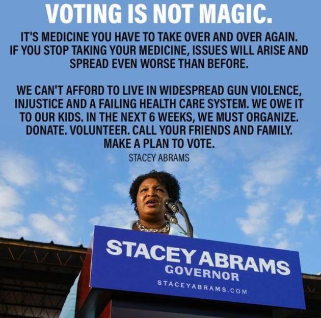 ITS MEDICINE YOU HAVE TO TAKE OVER AND OVER AGAIN IF YOU STOP TAKING YOUR MEDICINE ISSUES WILL ARISE AND SPREAD EVEN WORSE THAN BEFORE WE CANT AFFORD TO LIVE IN WIDESPREAD GUN VIOLENCE INJUSTICE AND A FAILING HEALTH CARE SYSTEM WE OWE IT TO OUR KIDS IN THE NEXT 6 WEEKS WE MUST ORGANIZE DONATE VOLUNTEER CALL YOUR FRIENDS AND FAMILY MAKE A PLAN TO VOTE STACEY ABRAMS
