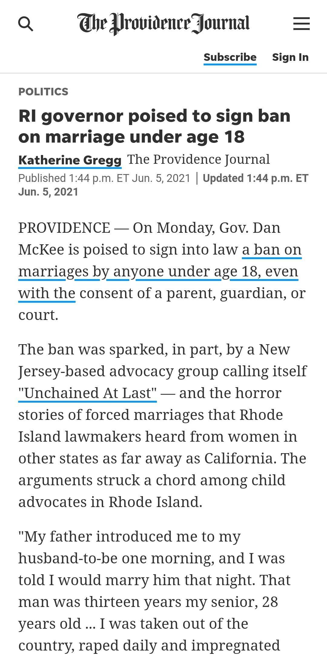 Q beYrovidenceJournal Subscribe Signin POLITICS RI governor poised to sign ban on marriage under age 18 Katherine Gregg The Providence Journal Published 144 pm ET Jun 52021 Updated 144 pm ET Jun 52021 PROVIDENCE On Monday Gov Dan McKee is poised to sign into law a ban on with the consent of a parent guardian or court The ban was sparked in part by a New Jersey based advocacy group calling itself U