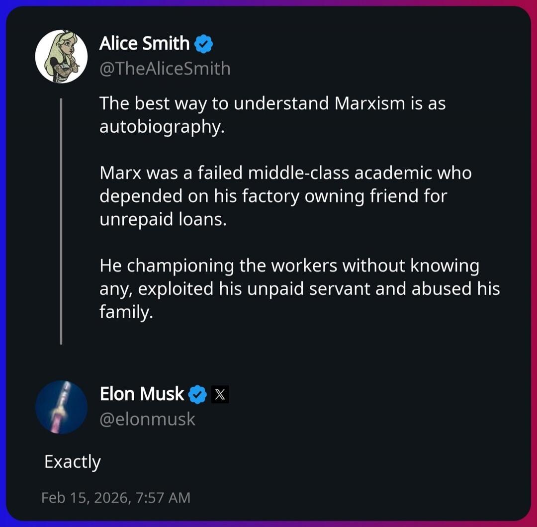 Alice Smith: 
The best way to understand Marxism is as autobiography.

Marx was a failed middle-class academic who depended on his factory owning friend for unpaid loans.

He championing the workers without knowing any, exploited his unpaid servant and abused his family.

Elon Musk: 
Exactly

Feb 15, 2026, 7:57 AM