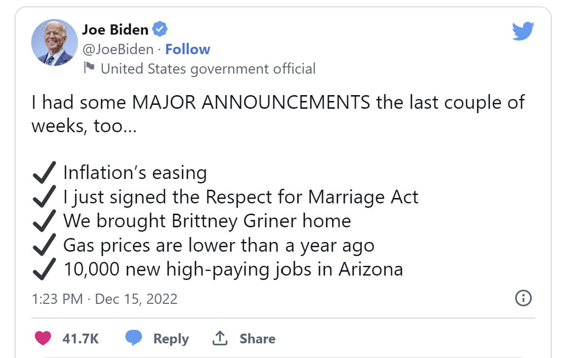 United States government official Ihad some MAJOR ANNOUNCEMENTS the last couple of weeks too Inflations easing just signed the Respect for Marriage Act We brought Brittney Griner home Gas prices are lower than a year ago 10000 new high paying jobs in Arizona 123 PM Dec 15 2022 o 417K Reply 1 Share