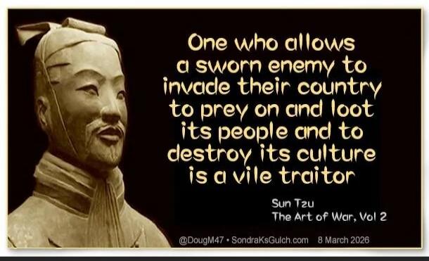 One who allows a sworn enemy to invade their country to prey on and loot its people and to destroy its culture is a vile traitor Sun Tzu The Art of War, Vol 2 @DougM47 SondraKsGulch.com 8 March 2026