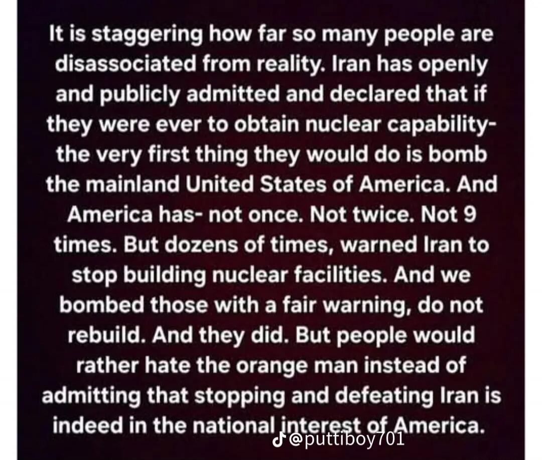 It is staggering how far so many people are disassociated from reality. Iran has openly and publicly admitted and declared that if they were ever to obtain nuclear capability- the very first thing they would do is bomb the mainland United States of America. And America has- not once. Not twice. Not 9 times. But dozens of times, warned Iran to stop 