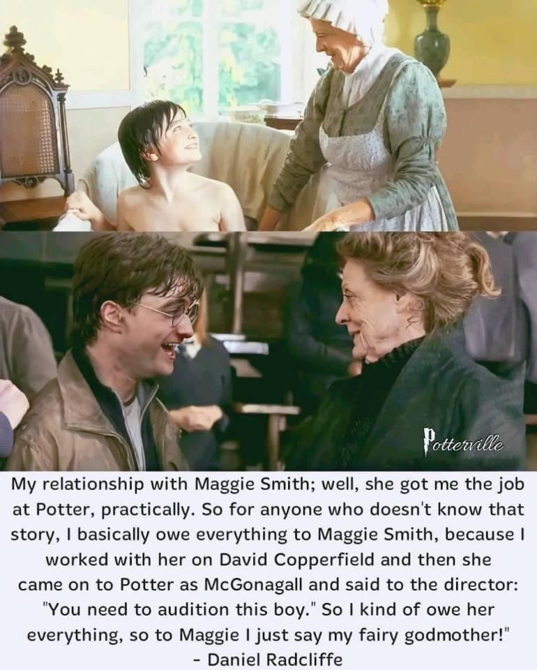 My relationship with Maggie Smith well she got me the job at Potter practically So for anyone who doesnt know that story basically owe everything to Maggie Smith because worked with her on David Copperfield and then she came on to Potter as McGonagall and said to the director You need to audition this boy So I kind of owe her everything so to Maggie just say my fairy godmother Daniel Radcliffe