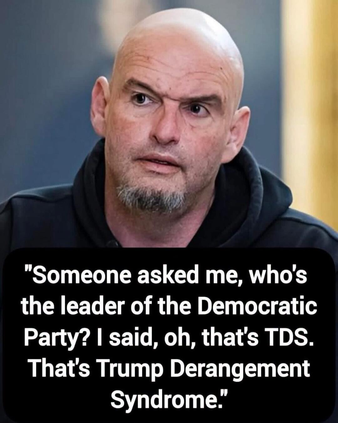 Someone asked me, who's the leader of the Democratic Party? I said, oh, that's TDS. That's Trump Derangement Syndrome.