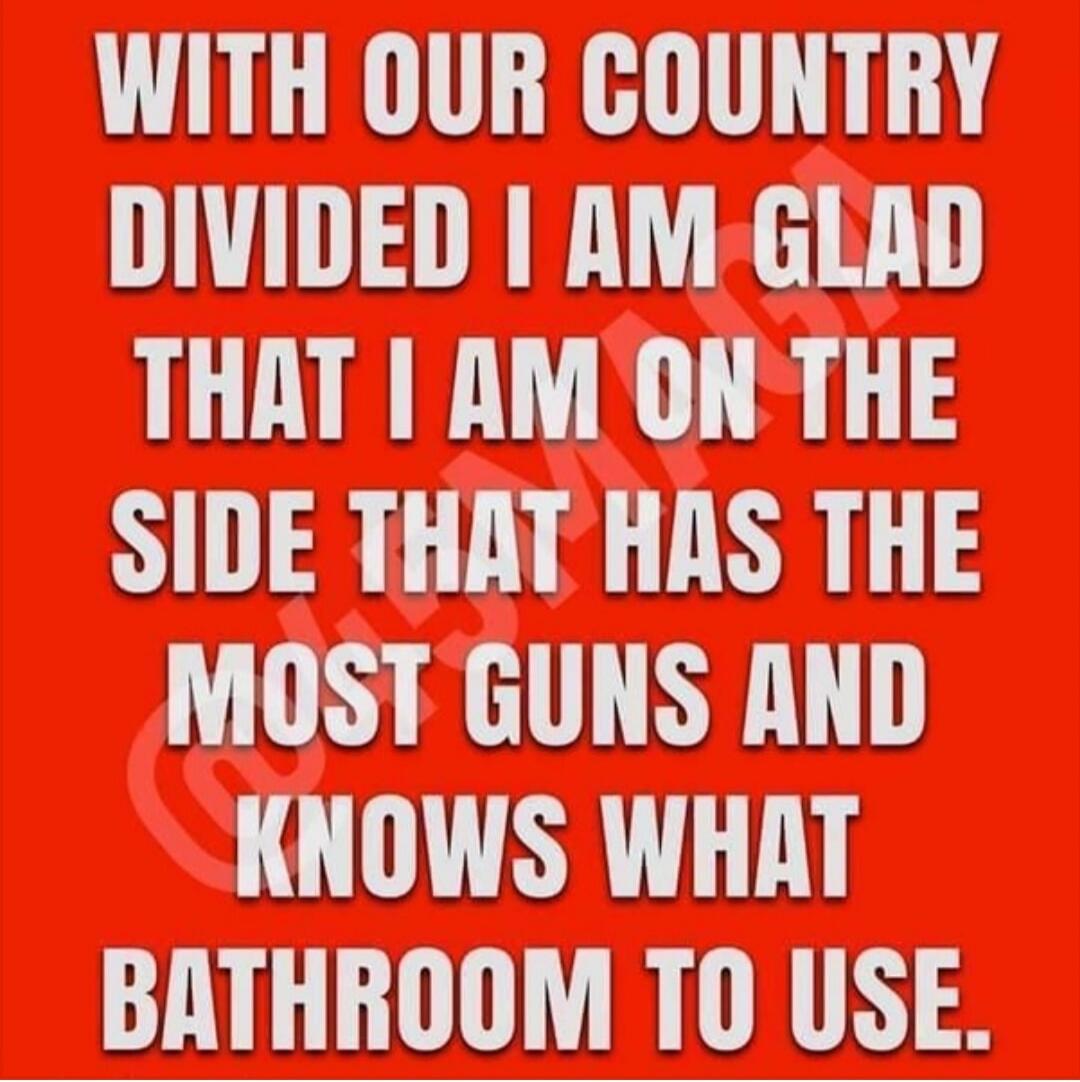 WITH OUR COUNTRY DIVIDED I AM GLAD THAT I AM ON THE SIDE THAT HAS THE MOST GUNS AND KNOWS WHAT BATHROOM TO USE.