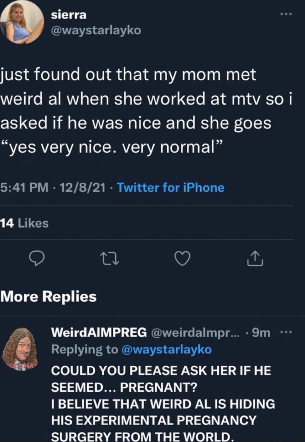 sierra QBB ENEY G just found out that my mom met weird al when she worked at mtv so i asked if he was nice and she goes yes very nice very normal 541 PM 12821 Twitter for iPhone 14 Likes 9 n Q More Replies WeirdAIMPREG weirdalmpr 9m ELIL R R AITEE ST EN COULD YOU PLEASE ASK HER IF HE SEEMED PREGNANT I BELIEVE THAT WEIRD AL IS HIDING HIS EXPERIMENTAL PREGNANCY SURGERY FROM THE WORLD