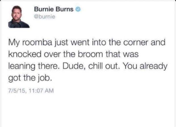 Burnie Burns burnie My roomba just went into the corner and knocked over the broom that was leaning there Dude chill out You already got the job 7515 1107 AM