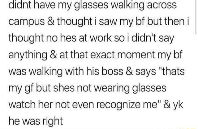 didnt have my glasses walking across campus thought i saw my bf but then i thought no hes at work so i didnt say anything at that exact moment my bf was walking with his boss says thats my gf but shes not wearing glasses watch her not even recognize me yk he was right
