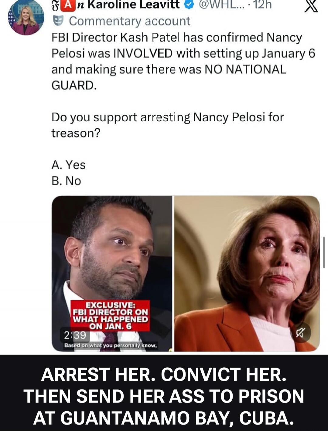 Karoline Leavitt @WHL... 12h Commentary account FBI Director Kash Patel has confirmed Nancy Pelosi was INVOLVED with setting up January 6 and making sure there was NO NATIONAL GUARD. Do you support arresting Nancy Pelosi for treason? A. Yes B. No EXCLUSIVE: FBI DIRECTOR ON WHAT HAPPENED ON JAN. 6 2:39 Based on what you personally know. ARREST HER. 