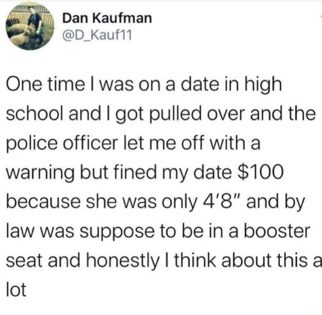 Dan Kaufman D_Kauf11 One time was on a date in high school and got pulled over and the police officer let me off with a warning but fined my date 100 because she was only 48 and by law was suppose to be in a booster seat and honestly think about this a lot