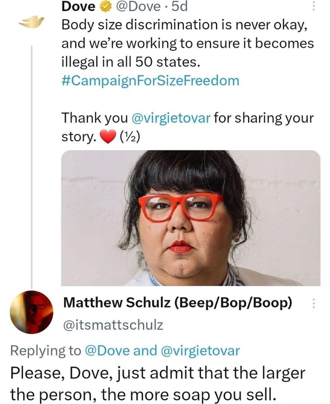 Dove Dove 5d 7 Body size discrimination is never okay and were working to ensure it becomes illegal in all 50 states CampaignForSizeFreedom Thank you virgietovar for sharing your story 2 A Matthew Schulz BeepBopBoop itsmattschulz Replying to Dove and virgietovar Please Dove just admit that the larger the person the more soap you sell