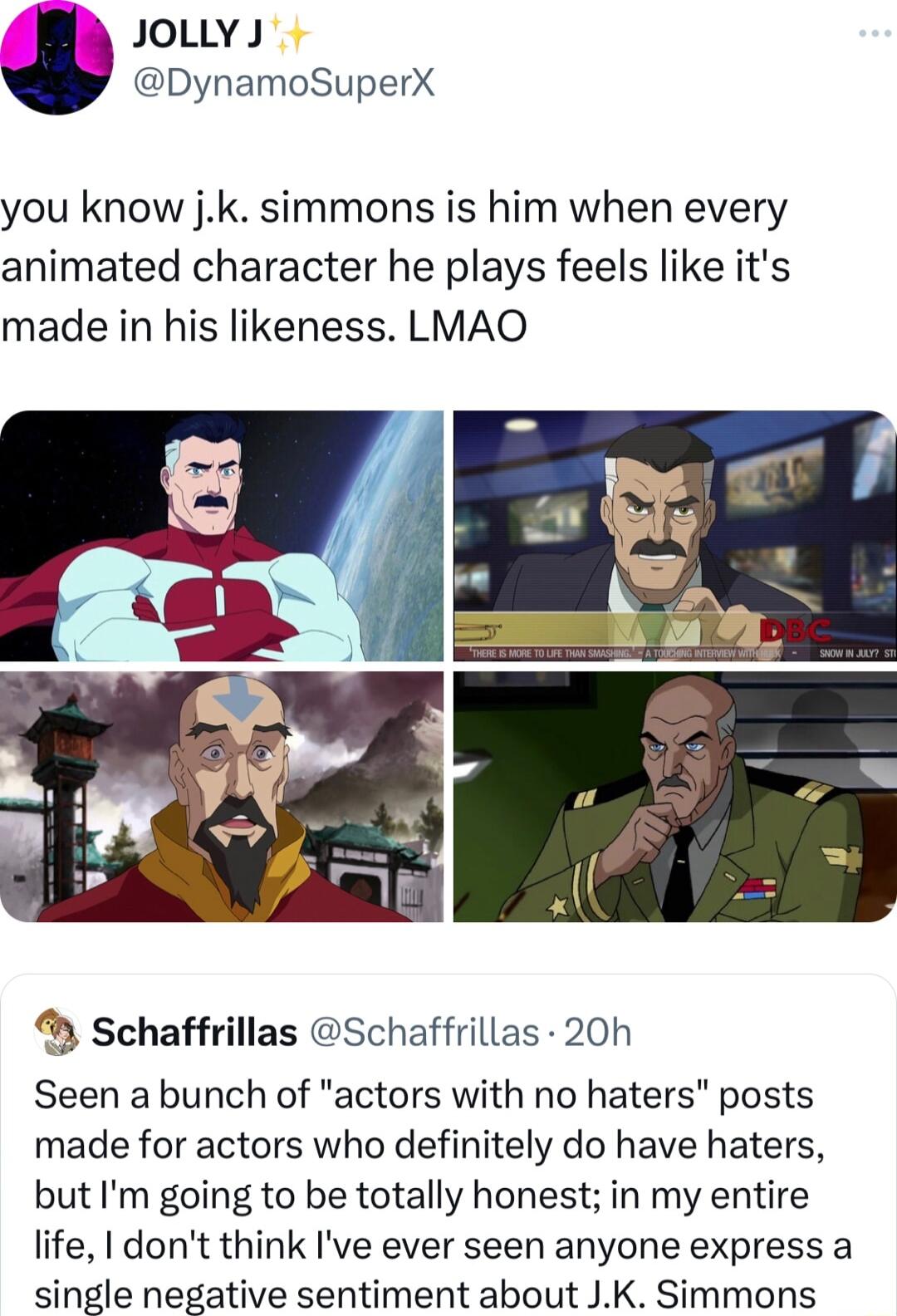 JOoLLYJ DynamoSuperX you know jk simmons is him when every animated character he plays feels like its made in his likeness LMAO Schaffrillas Schaffrillas 20h Seen a bunch of actors with no haters posts made for actors who definitely do have haters but Im going to be totally honest in my entire life dont think Ive ever seen anyone express a single negative sentiment about JK Simmons