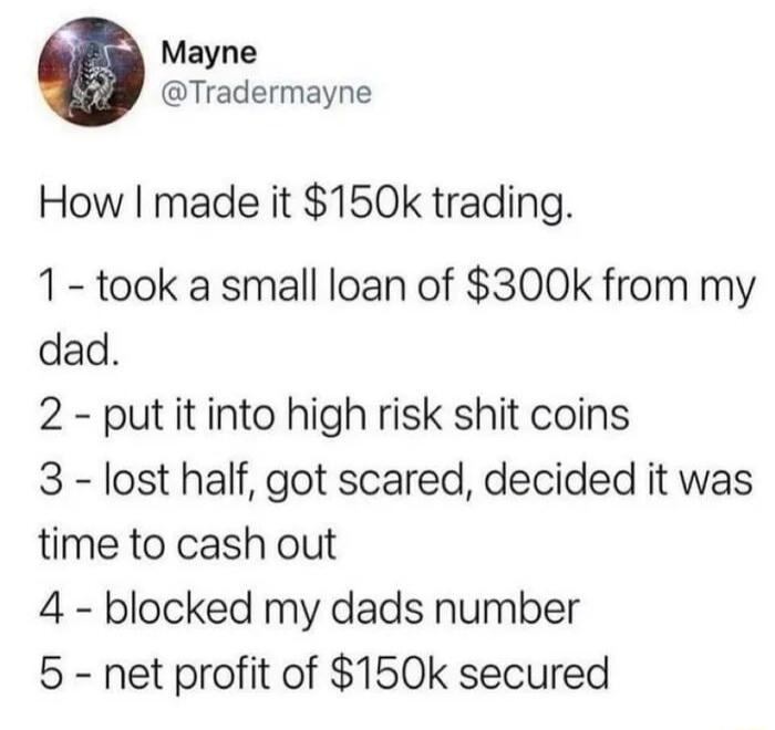 Mayne Tradermayne How made it 150k trading 1 took a small loan of 300k from my dad 2 put it into high risk shit coins 3 lost half got scared decided it was time to cash out 4 blocked my dads number 5 net profit of 150k secured