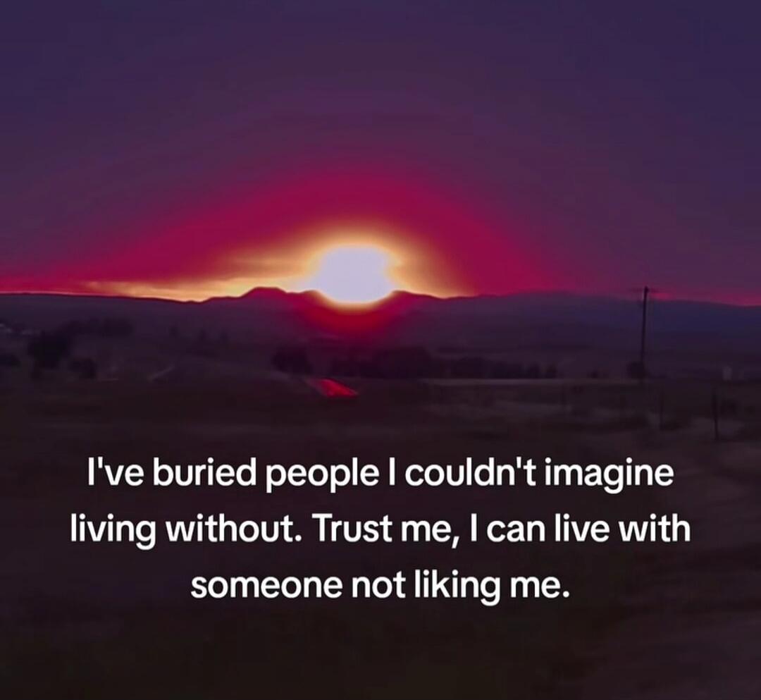 I've buried people I couldn't imagine living without. Trust me, I can live with someone not liking me.