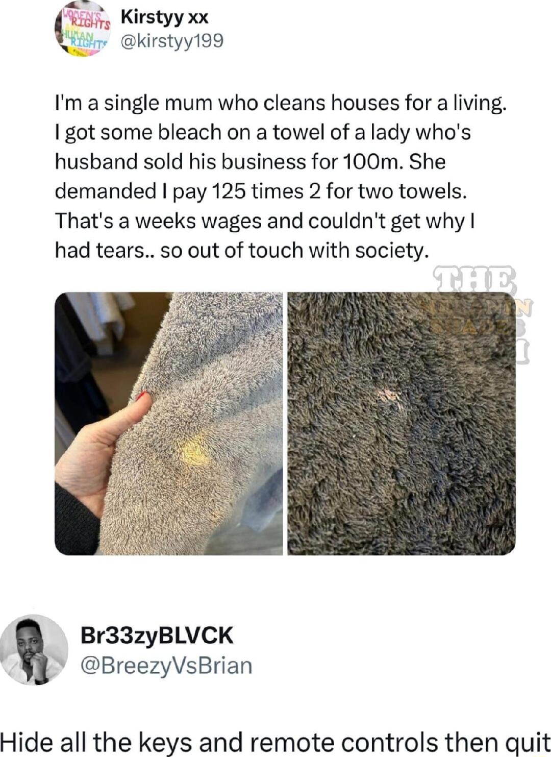 Sans Kirstyy xx 7 kirstyy199 Im a single mum who cleans houses for a living got some bleach on a towel of a lady whos husband sold his business for 100m She demanded pay 125 times 2 for two towels Thats a weeks wages and couldnt get why had tears so out of touch with society Br33zyBLVCK BreezyVsBrian Hide all the keys and remote controls then quit
