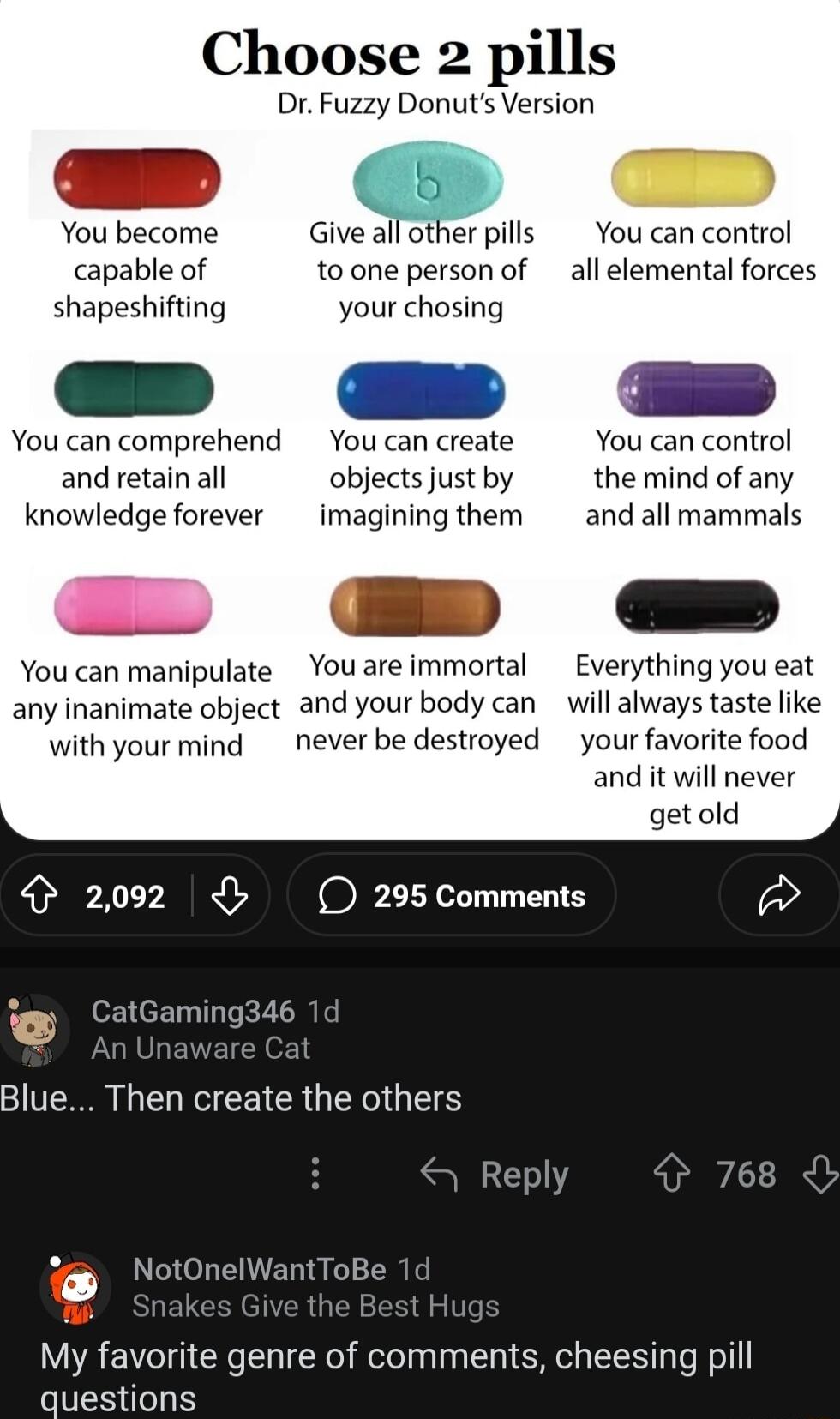 Choose 2 pills Dr Fuzzy Donuts Version You become Give alm erpills You can control capable of toone personof all elemental forces shapeshifting your chosing You can comprehend Youcan create You can control and retain all objectsjustby the mind of any knowledge forever imaginingthem and all mammals D o You can manipulate Youareimmortal Everything you eat any inanimate object and your body can will 