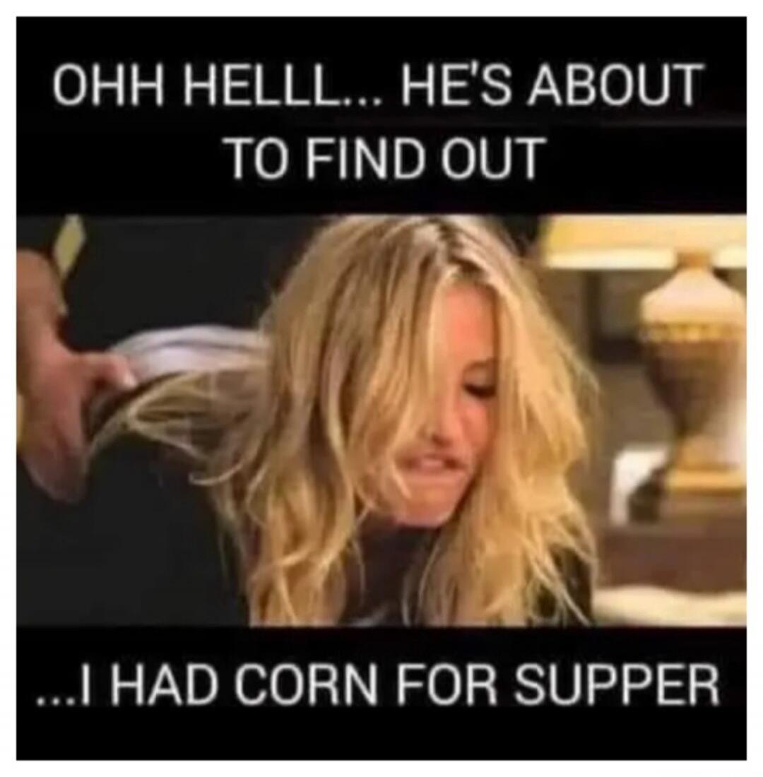 OHH HELLLL... HE'S ABOUT TO FIND OUT ...I HAD CORN FOR SUPPER
